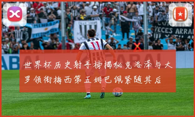 世界杯历史射手榜揭秘克洛泽与大罗领衔梅西第五姆巴佩紧随其后