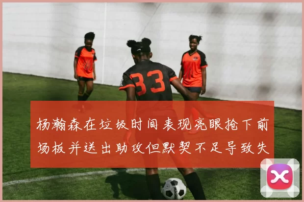 杨瀚森在垃圾时间表现亮眼抢下前场板并送出助攻但默契不足导致失误