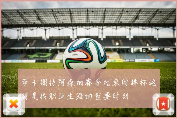 萨卡期待阿森纳赛季结束时捧杯这将是我职业生涯的重要时刻