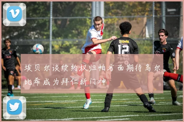 埃贝尔谈续约权归帕方面期待乌尔比希成为拜仁新门神