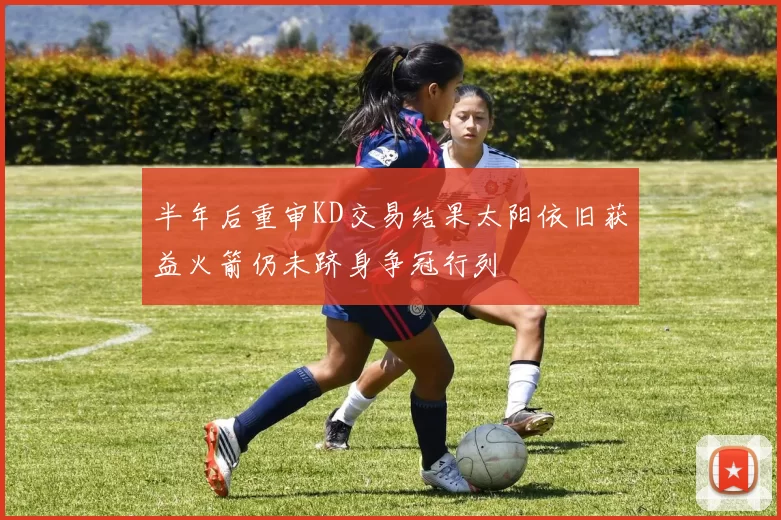 半年后重审KD交易结果太阳依旧获益火箭仍未跻身争冠行列