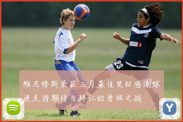 维尼修斯荣获三月最佳奖杯感谢球迷支持期待与拜仁的晋级之战