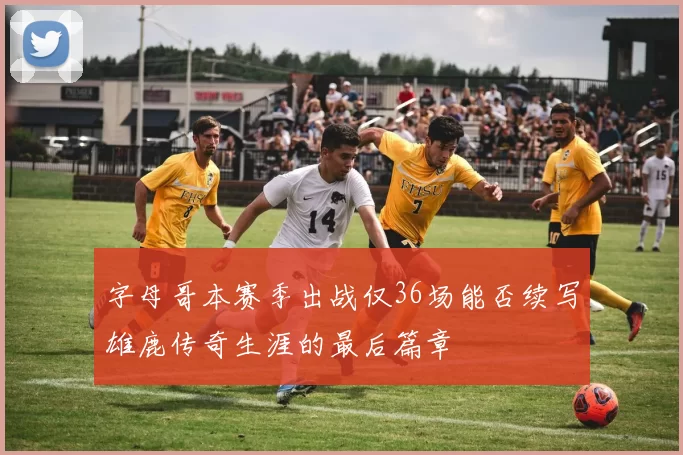 字母哥本赛季出战仅36场能否续写雄鹿传奇生涯的最后篇章