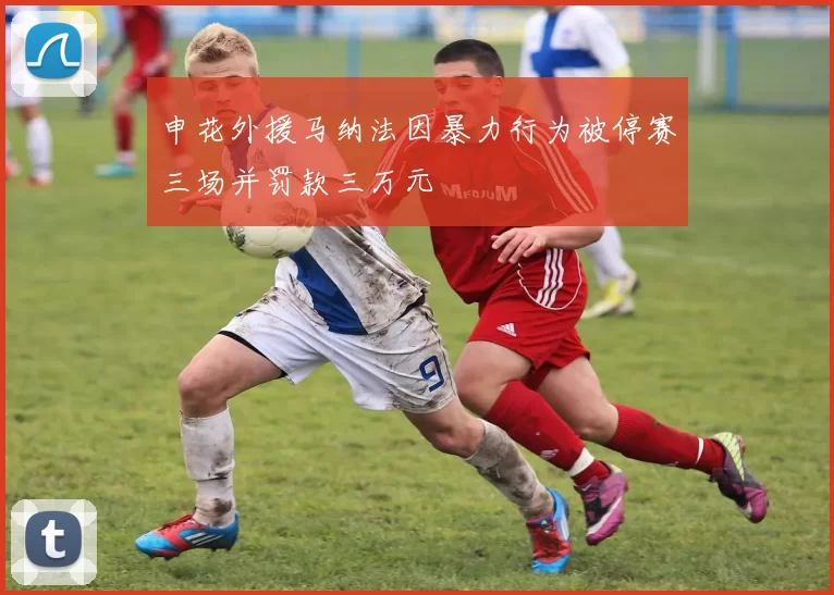 申花外援马纳法因暴力行为被停赛三场并罚款三万元
