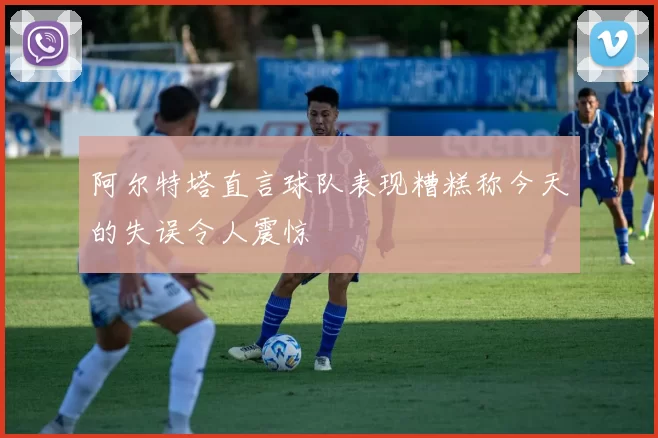 阿尔特塔直言球队表现糟糕称今天的失误令人震惊