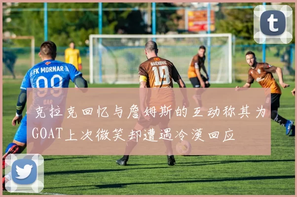 克拉克回忆与詹姆斯的互动称其为GOAT上次微笑却遭遇冷漠回应